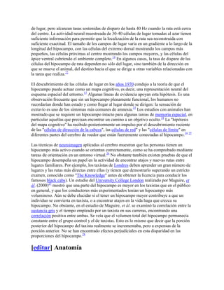 de lugar, pero alcanzan tasas sostenidas de disparo de hasta 40 Hz cuando la rata está cerca
del centro. La actividad neural muestreada de 30-40 células de lugar tomadas al azar tienen
suficiente información para permitir que la localización de la rata sea reconstruida con
suficiente exactitud. El tamaño de los campos de lugar varía en un gradiente a lo largo de la
longitud del hipocampo, con las células del extremo dorsal mostrando los campos más
pequeños, las células próximas al centro mostrando los campos mayores, y las células del
ápice ventral cubriendo el ambiente completo.14
En algunos casos, la tasa de disparo de las
células del hipocampo de rata dependen no sólo del lugar, sino también de la dirección en
que se mueve el animal, del destino hacia el que se dirige u otras variables relacionadas con
la tarea que realiza.22
El descubrimiento de las células de lugar en los años 1970 condujo a la teoría de que el
hipocampo puede actuar como un mapa cognitivo, es decir, una representación neural del
esquema espacial del entorno.13
Algunas líneas de evidencia apoyan esta hipótesis. Es una
observación frecuente que sin un hipocampo plenamente funcional, los humanos no
recordarían donde han estado y como llegar al lugar donde se dirigen: la sensación de
extravío es uno de los síntomas más comunes de amnesia.23
Los estudios con animales han
mostrado que se requiere un hipocampo intacto para algunas tareas de memoria espacial, en
particular aquellas que precisan encontrar un camino a un objetivo oculto.24
La "hipótesis
del mapa cognitivo" ha recibido posteriormente un impulso por el descubrimiento reciente
de las "células de dirección de la cabeza", las células de red" y las "células de límite" en
diferentes partes del cerebro de roedor que están fuertemente conectadas al hipocampo.14 25
Las técnicas de neuroimagen aplicadas al cerebro muestran que las personas tienen un
hipocampo más activo cuando se orientan correctamente, como se ha comprobado mediante
tareas de orientación en un entorno virtual.26
No obstante también existen pruebas de que el
hipocampo desempeña un papel en la actividad de encontrar atajos y nuevas rutas entre
lugares familiares. Por ejemplo, los taxistas de Londres deben aprender un gran número de
lugares y las rutas más directas entre ellas (y tienen que demostrarlo superando un estricto
examen, conocido como "The Knowledge" antes de obtener la licencia para conducir los
famosos black cabs). Un estudio del University College London realizado por Maguire, et
ál. (2000)27
mostró que una parte del hipocampo es mayor en los taxistas que en el público
en general, y que los conductores más experimentados tenían un hipocampo más
voluminoso. Aún se debe elucidar si el tener un hipocampo mayor contribuye a que un
individuo se convierta en taxista, o a encontrar atajos en la vida haga que crezca su
hipocampo. No obstante, en el estudio de Maguire, et ál. se examinó la correlación entre la
sustancia gris y el tiempo empleado por un taxista en sus carreras, encontrando una
correlación positiva entre ambas. Se veía que el volumen total del hipocampo permanecía
constante entre el grupo control y el de taxistas. Esto es lo mismo que decir que la porción
posterior del hipocampo del taxista realmente se incrementaba, pero a expensas de la
porción anterior. No se han encontrado efectos perjudiciales en esta disparidad en las
proporciones del hipocampo.28
[editar] Anatomía
 
