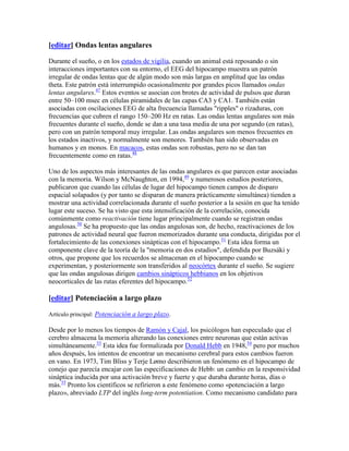 [editar] Ondas lentas angulares
Durante el sueño, o en los estados de vigilia, cuando un animal está reposando o sin
interacciones importantes con su entorno, el EEG del hipocampo muestra un patrón
irregular de ondas lentas que de algún modo son más largas en amplitud que las ondas
theta. Este patrón está interrumpido ocasionalmente por grandes picos llamados ondas
lentas angulares.47
Estos eventos se asocian con brotes de actividad de pulsos que duran
entre 50–100 msec en células piramidales de las capas CA3 y CA1. También están
asociadas con oscilaciones EEG de alta frecuencia llamadas "ripples" o rizaduras, con
frecuencias que cubren el rango 150–200 Hz en ratas. Las ondas lentas angulares son más
frecuentes durante el sueño, donde se dan a una tasa media de una por segundo (en ratas),
pero con un patrón temporal muy irregular. Las ondas angulares son menos frecuentes en
los estados inactivos, y normalmente son menores. También han sido observadas en
humanos y en monos. En macacos, estas ondas son robustas, pero no se dan tan
frecuentemente como en ratas.48
Uno de los aspectos más interesantes de las ondas angulares es que parecen estar asociadas
con la memoria. Wilson y McNaughton, en 1994,49
y numerosos estudios posteriores,
publicaron que cuando las células de lugar del hipocampo tienen campos de disparo
espacial solapados (y por tanto se disparan de manera prácticamente simultánea) tienden a
mostrar una actividad correlacionada durante el sueño posterior a la sesión en que ha tenido
lugar este suceso. Se ha visto que esta intensificación de la correlación, conocida
comúnmente como reactivación tiene lugar principalmente cuando se registran ondas
angulosas.50
Se ha propuesto que las ondas angulosas son, de hecho, reactivaciones de los
patrones de actividad neural que fueron memorizados durante una conducta, dirigidas por el
fortalecimiento de las conexiones sinápticas con el hipocampo.51
Esta idea forma un
componente clave de la teoría de la "memoria en dos estadios", defendida por Buzsáki y
otros, que propone que los recuerdos se almacenan en el hipocampo cuando se
experimentan, y posteriormente son transferidos al neocórtex durante el sueño. Se sugiere
que las ondas angulosas dirigen cambios sinápticos hebbianos en los objetivos
neocorticales de las rutas eferentes del hipocampo.52
[editar] Potenciación a largo plazo
Artículo principal: Potenciación a largo plazo.
Desde por lo menos los tiempos de Ramón y Cajal, los psicólogos han especulado que el
cerebro almacena la memoria alterando las conexiones entre neuronas que están activas
simultáneamente.53
Esta idea fue formalizada por Donald Hebb en 1948,54
pero por muchos
años después, los intentos de encontrar un mecanismo cerebral para estos cambios fueron
en vano. En 1973, Tim Bliss y Terje Lømo describieron un fenómeno en el hipocampo de
conejo que parecía encajar con las especificaciones de Hebb: un cambio en la responsividad
sináptica inducida por una activación breve y fuerte y que duraba durante horas, días o
más.55
Pronto los científicos se refirieron a este fenómeno como «potenciación a largo
plazo», abreviado LTP del inglés long-term potentiation. Como mecanismo candidato para
 