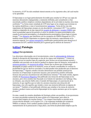 la memoria, el LPT ha sido estudiado intensivamente en los siguientes años, del cual mucho
se ha aprendido.
El hipocampo es un lugar particularmente favorable para estudiar la LTP por sus capas de
neuronas densamente empaquetadas y netamente definidas, pero actualmente se han
encontrado cambios sinápticos similares dependientes de la actividad en muchas otras áreas
cerebrales.56
La forma mejor estudiada de LTP tiene lugar en las sinapsis que terminan en
las espinas dendríticas y usan el neurotransmisor glutamato. Varias de las vías más
importantes del hipocampo encajan en esta descripción, y presentan LTP.57
Los cambios
sinápticos dependen de un tipo especial de receptor de glutamato o receptor NMDA que
tiene la propiedad especial de permitir al calcio la entrada a la espina postsináptica sólo
cuando la activación presináptica y la despolarización postsináptica tienen lugar al mismo
tiempo.58
Los fármacos que interfieren con los receptores de NMDA bloquean la LTP y
también tienen efectos importantes en algunos tipos de memoria, especialmente en la
memoria espacial. Los ratones transgénicos modificados genéticamente para desactivar el
mecanismo de LPT, también muestran por lo general graves déficits de memoria.58
[editar] Patología
[editar] Envejecimiento
Las afecciones relacionadas con el envejecimiento, como la enfermedad de Alzheimer
(donde la disrupción del hipocampo es uno de los signos más tempranos,59
) tienen un
impacto severo en muchos tipos de cognición, pero incluso un envejecimiento normal y
saludable está asociado con un declive gradual en algunos tipos de memoria, incluyendo la
memoria episódica y la memoria de trabajo. Puesto que se piensa que el hipocampo
desempeña un papel central en la memoria, existe un interés considerable en verificar la
posibilidad de que los declives asociados a la edad puedan estar producidos por el deterioro
del hipocampo.60
Algunos estudios iniciales demostraron una pérdida sustancial de
neuronas en el hipocampo en personas mayores, pero posteriores estudios utilizando
técnicas más precisas encontraron tan sólo diferencias mínimas.60
De modo similar, algunos
estudios de Resonancia Magnética han publicado una retracción del hipocampo en los
ancianos, pero otros estudios han fracasado en el intento de reproducir este hallazgo. Hay,
no obstante, una relación fiable entre el tamaño del hipocampo y la ejercitación de la
memoria, lo que significa que no todos los ancianos muestran una retracción del
hipocampo, sino solo aquellos que tienden a tener una memoria deficiente en algunas de
sus tareas.61
También se han publicado informes que estudian si las tareas de memoria
tienden a producir menos activación hipocampal en los sujetos ancianos que en los sujetos
jóvenes.61
En ratas, cuando los estudios detallados de fisiología celular son posibles, el envejecimiento
no causa una pérdida sustancial de masa celular en el hipocampo, pero altera la
conectividad sináptica de muchas formas.62
Las sinapsis funcionales se pierden en la
circunvolución dentada y en la región CA1, y las respuestas mediadas por receptores
NMDA se reducen. Estos cambios pueden explicar los déficits en la inducción y
mantenimiento de la potenciación a largo plazo, una forma de plasticidad sináptica que ha
 