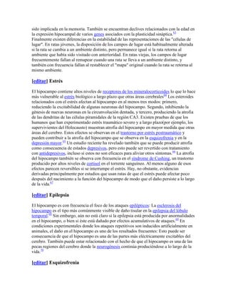 sido implicada en la memoria. También se encuentran declives relacionados con la edad en
la expresión hipocampal de varios genes asociados con la plasticidad sináptica.63
Finalmente existen diferencias en la estabilidad de las representaciones de las "células de
lugar". En ratas jóvenes, la disposición de los campos de lugar está habitualmente alterada
si la rata se cambia a un ambiente distinto, pero permanece igual si la rata retorna al
ambiente que había sido visitado con anterioridad. En ratas viejas, los campos de lugar
frecuentemente fallan al remapear cuando una rata se lleva a un ambiente distinto, y
también con frecuencia fallan al restablecer el "mapa" original cuando la rata se retorna al
mismo ambiente.
[editar] Estrés
El hipocampo contiene altos niveles de receptores de los mineralocorticoides lo que lo hace
más vulnerable al estrés biológico a largo plazo que otras áreas cerebrales64
Los esteroides
relacionados con el estrés afectan al hipocampo en al menos tres modos: primero,
reduciendo la excitabilidad de algunas neuronas del hipocampo. Segundo, inhibiendo la
génesis de nuevas neuronas en la circunvolución dentada, y tercero, produciendo la atrofia
de las dendritas de las células piramidales de la región CA3. Existen pruebas de que los
humanos que han experimentado estrés traumático severo y a largo plazo(por ejemplo, los
supervivientes del Holocausto) muestran atrofia del hipocampo en mayor medida que otras
áreas del cerebro. Estos efectos se observan en el trastorno por estrés postraumático y
pueden contribuir a la atrofia del hipocampo que se observa en la esquizofrenia y en la
depresión mayor.65
Un estudio reciente ha revelado también que se puede producir atrofia
como consecuencia de estados depresivos, pero esto puede ser revertido con tratamiento
con antidepresivos, incluso si estos no son eficaces para aliviar otros síntomas.66
La atrofia
del hipocampo también se observa con frecuencia en el síndrome de Cushing, un trastorno
producido por altos niveles de cortisol en el torrente sanguíneo. Al menos alguno de esos
efectos parecen reversibles si se interrumpe el estrés. Hay, no obstante, evidencias
derivadas principalmente por estudios que usan ratas de que el estrés puede afectar poco
después del nacimiento a la función del hipocampo de modo que el daño persiste a lo largo
de la vida.67
[editar] Epilepsia
El hipocampo es con frecuencia el foco de los ataques epilépticos: La esclerosis del
hipocampo es el tipo más comúnmente visible de daño tisular en la epilepsia del lóbulo
temporal.68
Sin embargo, aún no está claro si la epilepsia está producida por anormalidades
en el hipocampo, o bien si éste está dañado por efectos acumulativos de ataques.69
En
condiciones experimentales donde los ataques repetitivos son inducidos artificialmente en
animales, el daño en el hipocampo es uno de los resultados frecuentes: Esto puede ser
consecuencia de que el hipocampo es una de las partes más eléctricamente excitables del
cerebro. También puede estar relacionado con el hecho de que el hipocampo es una de las
pocas regiones del cerebro donde la neurogénesis continúa produciéndose a lo largo de la
vida.70
[editar] Esquizofrenia
 