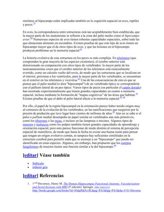 similares al hipocampo están implicadas también en la cognición espacial en aves, reptiles
y peces.79
En aves, la correspondencia entre estructuras está tan aceptablemente bien establecida, que
la mayor parte de los anatomistas se refieren a la zona del palio medio como el hipocampo
aviar.80
Numerosas especies de aves tienen robustas capacidades espaciales, sobre todo las
que almacenan alimento en escondites. Existen pruebas de que este tipo de aves tienen un
hipocampo mayor que el de otros tipos de aves, y que las lesiones en el hipocampo
producen problemas en la memoria espacial.81
La historia evolutiva de esta estructura en los peces es más compleja. En teleósteos (que
comprenden la gran mayoría de las especies existentes), el cerebro anterior está
distorsionado en comparación con otros tipos de vertebrados: la mayor parte de los
neuroanatomistas creen que el cerebro anterior de los teleósteos está esencialmente
evertido, como un calcetín vuelto del revés, de modo que las estructuras que se localizan en
el interior, próximas a los ventrículos, para la mayor parte de los vertebrados, se encuentran
en el exterior en los teleósteos y viceversa.82
Una de las consecuencias de esto es que se
piensa que el palio medial (o área "hipocampal") de un vertebrado típico se correspondería
con el pallium lateral de un pez típico. Varios tipos de peces (en particular el carpín dorado)
han mostrado experimentalmente que tienen grandes capacidades en cuanto a memoria
espacial, incluso mediante la formación de "mapas cognitivos" de las áreas que habitan.76
Existen pruebas de que el daño al palio lateral afecta a la memoria espacial.83 84
Por ello, el papel de la región hipocampal en la orientación parece haber tenido origen muy
al comienzo de la evolución de los vertebrados, en las ramificaciones que surgieron por la
presión de predación que tuvo lugar hace cientos de millones de años.85
Aún no se sabe si el
palio o pallium medial desempeña un papel similar en vertebrados aún más primitivos,
como los tiburones o las rayas, o incluso en las lampreas o mixines. Algunos tipos de
insectos y moluscos como los pulpos también tienen grandes capacidades de aprendizaje y
orientación espacial, pero esto parece funcionar de modo distinto al sistema de percepción
espacial de mamíferos, de modo que hasta la fecha no existe una buena razón para pensar
que tengan un origen evolutivo común, ni tampoco hay suficientes similitudes en la
estructura cerebral para permitir nada que se asemeje a un "hipocampo" que pueda ser
identificado en estas especies. Algunos, sin embargo, han propuesto que los cuerpos
fungiformes de insectos tienen una función similar a la del hipocampo.86
[editar] Véase también
Subículo
indusio gris
[editar] Referencias
1. ↑ a b
Duvernoy, Henry M. The Human Hippocampus Functional Anatomy, Vascularization
and Serial Sections with MRI (3ª edición). Springer. ISBN 3540231919.
http://books.google.com/books?id=5GkpPjk5z1IC&pg=PA1&lpg=PA1&dq=J+G+Duverno
 