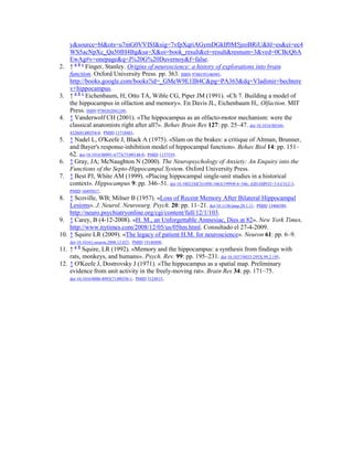 y&source=bl&ots=u7mG0VVISf&sig=7vfpXqriAGymDGkIf0M5jeoBRiU&hl=es&ei=ec4
WS5acNpXc_Qa50IH4Bg&sa=X&oi=book_result&ct=result&resnum=3&ved=0CBcQ6A
EwAg#v=onepage&q=J%20G%20Duvernoy&f=false.
2. ↑ a b c
Finger, Stanley. Origins of neuroscience: a history of explorations into brain
function. Oxford University Press. pp. 363. ISBN 9780195146943.
http://books.google.com/books?id=_GMeW9E1IB4C&pg=PA363&dq=Vladimir+bechtere
v+hippocampus.
3. ↑ a b c
Eichenbaum, H; Otto TA, Wible CG, Piper JM (1991). «Ch 7. Building a model of
the hippocampus in olfaction and memory». En Davis JL, Eichenbaum H,. Olfaction. MIT
Press. ISBN 9780262041249.
4. ↑ Vanderwolf CH (2001). «The hippocampus as an olfacto-motor mechanism: were the
classical anatomists right after all?». Behav Brain Res 127: pp. 25–47. doi:10.1016/S0166-
4328(01)00354-0. PMID 11718883.
5. ↑ Nadel L, O'Keefe J, Black A (1975). «Slam on the brakes: a critique of Altman, Brunner,
and Bayer's response-inhibition model of hippocampal function». Behav Biol 14: pp. 151–
62. doi:10.1016/S0091-6773(75)90148-0. PMID 1137539.
6. ↑ Gray, JA; McNaughton N (2000). The Neuropsychology of Anxiety: An Enquiry into the
Functions of the Septo-Hippocampal System. Oxford University Press.
7. ↑ Best PJ, White AM (1999). «Placing hippocampal single-unit studies in a historical
context». Hippocampus 9: pp. 346–51. doi:10.1002/(SICI)1098-1063(1999)9:4<346::AID-HIPO2>3.0.CO;2-3.
PMID 10495017.
8. ↑ Scoville, WB; Milner B (1957). «Loss of Recent Memory After Bilateral Hippocampal
Lesions». J. Neurol. Neurosurg. Psych. 20: pp. 11–21. doi:10.1136/jnnp.20.1.11. PMID 13406589.
http://neuro.psychiatryonline.org/cgi/content/full/12/1/103.
9. ↑ Carey, B (4-12-2008). «H. M., an Unforgettable Amnesiac, Dies at 82». New York Times.
http://www.nytimes.com/2008/12/05/us/05hm.html. Consultado el 27-4-2009.
10. ↑ Squire LR (2009). «The legacy of patient H.M. for neuroscience». Neuron 61: pp. 6–9.
doi:10.1016/j.neuron.2008.12.023. PMID 19146808.
11. ↑ a b
Squire, LR (1992). «Memory and the hippocampus: a synthesis from findings with
rats, monkeys, and humans». Psych. Rev. 99: pp. 195–231. doi:10.1037/0033-295X.99.2.195.
12. ↑ O'Keefe J, Dostrovsky J (1971). «The hippocampus as a spatial map. Preliminary
evidence from unit activity in the freely-moving rat». Brain Res 34: pp. 171–75.
doi:10.1016/0006-8993(71)90358-1. PMID 5124915.
 