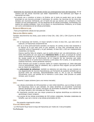 - Solamente las neuronas de este estrato envían sus prolongaciones fuera del hipocampo, de tal
manera que las únicas neuronas que están respondiendo a los estímulos que llegan al
hipocampo son ellas.
- Sus axones van a constituir el alveo y la fimbria, por lo tanto se puede decir que la célula
piramidal es una neurona principal o extrínseca, en cambio, las neuronas de los otros dos
estratos son neuronas intrínsecas, por el hecho de que sus axones van a dirigirse a hacer
sinapsis con las prolongaciones, con las dendritas de las células piramidales, formándoles una
especie de canasta alrededor, cuyo rol es liberar un neurotransmisor inhibitorio, en el fondo
son como controladoras de las células piramidales.
ESTRATO MOLECULAR:
- Tiene principalmente células de tipo granular.
ÁREAS DEL HIPOCAMPO:
También describiremos las áreas, pues existe el área CA1, CA2, CA3 y CA4 (Cuerno de Amón
1,2,3,4):
CA1:
- En el hipocampo del hombre, el mayor tamaño lo tiene el área CA1, que está entre el
subículo y el hipocampo propiamente tal.
- CA1 es un área particularmente sensible a la hipoxia. En cambio el área más resistente a
la hipoxia es la que está junto al giro dentado, el área CA4 considerada área de
transición entre el hipocampo y el giro dentado; el área CA2 y CA3 son medianamente
resistentes a la hipoxia.
Hipoxia significa falta de oxígeno, que se puede producir por una aterosclerosis, por lo
tanto ésta podría ser una causa de la Demencia Senil, es decir, el porqué de cuando
vamos aumentando en la edad somos más propensos a ir perdiendo la memoria, una de
las causas puede ser la disminución de la irrigación de las neuronas que están
comprometidas en el control de la memoria a corto plazo. Por lo tanto, si no ejercitamos
nuestras neuronas, vamos perdiendo memoria.
Otros factores que ayudan a prevenir daños en nuestro hipocampo es: dieta adecuada
(rica en antioxidantes, baja en colesterol, etc) y ejercicio físico regular (ya que permite
que se mejore la oxigenación)
- La enfermedad de alzheimer, también se relaciona con esta área, ya que consiste en
una degeneración de neurona hipocámpicas, por formación de sustancia amiloide que se
acumula entra las neuronas, desconectándolas entre sí. Por lo que se manifiesta
clínicamente como una pérdida de la memoria a corto plazo. Este proceso se puede
retrasar, pero no parar.
CA2:
- Presenta 2 capas celulares (pero una menos marcada).
CA3:
- Las células piramidales de CA3 presentan un claro árbol dendrítico, que se dirige al centro
del hipocampo hacia el giro dentado. En estas dendritas se encuentran numerosas
espinas dendríticas que reciben inervación de terminales excitadoras. Esas espinas son
de mayor tamaño y son inervadas por fibras mossy.
- Es importante recordar que una mayor presencia de espinas dendríticas es sinónimo de
aprendizaje (mayor sinapsis).
- Los axones de las células piramidales de CA3 emiten colaterales, llamadas colaterales de
Schaffer, que van a inervar a las células piramidales de CA1.
CA4:
- No presenta organización celular.
VÍAS DEL HIPOCAMPO
- La información fluye hacia lo largo del hipocampo por medio de 3 vías principales:
Vía Perforante
 