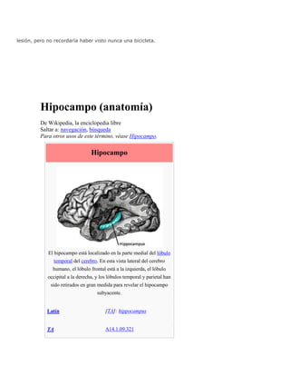 lesión, pero no recordaría haber visto nunca una bicicleta.
Hipocampo (anatomía)
De Wikipedia, la enciclopedia libre
Saltar a: navegación, búsqueda
Para otros usos de este término, véase Hipocampo.
Hipocampo
El hipocampo está localizado en la parte medial del lóbulo
temporal del cerebro. En esta vista lateral del cerebro
humano, el lóbulo frontal está a la izquierda, el lóbulo
occipital a la derecha, y los lóbulos temporal y parietal han
sido retirados en gran medida para revelar el hipocampo
subyacente.
Latín [TA]: hippocampus
TA A14.1.09.321
 
