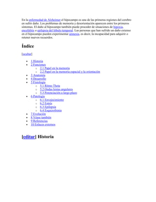En la enfermedad de Alzheimer el hipocampo es una de las primeras regiones del cerebro
en sufrir daño. Los problemas de memoria y desorientación aparecen entre los primeros
síntomas. El daño al hipocampo también puede proceder de situaciones de hipoxia,
encefalitis o epilepsia del lóbulo temporal. Las personas que han sufrido un daño extenso
en el hipocampo pueden experimentar amnesia, es decir, la incapacidad para adquirir o
retener nuevos recuerdos.
Índice
[ocultar]
1 Historia
2 Funciones
o 2.1 Papel en la memoria
o 2.2 Papel en la memoria espacial y la orientación
3 Anatomía
4 Desarrollo
5 Fisiología
o 5.1 Ritmo Theta
o 5.2 Ondas lentas angulares
o 5.3 Potenciación a largo plazo
6 Patología
o 6.1 Envejecimiento
o 6.2 Estrés
o 6.3 Epilepsia
o 6.4 Esquizofrenia
7 Evolución
8 Véase también
9 Referencias
10 Enlaces externos
[editar] Historia
 