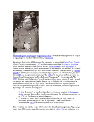 Vladímir Béjterev, neurólogo y psiquiatra soviético y probablemente el primero en asignar
al hipocampo un papel en la formación de la memoria.
La primera descripción del hipocampo fue escrita por el anatomista Giulio Cesare Aranzi -
(Julius Caesar Arantius - circa 1587, un alumno poco aventajado de Andreas Vesalius),
quien comparó la protrusión en el suelo del asta lóbulo temporal con el hipocampo, o
caballo de mar, puesto que, junto con su fimbria, recuerda mucho a éste último en su forma.
Sin embargo, debe señalarse que dudó entre utilizar el término "caballo de mar" y "gusano
de seda."1
Bartholomeo Eustachio presenta en algunas placas con esta estructura, no siendo
hasta 1714 que la expone en ilustraciones.2
En 1729, J.G. Duvernoy también presentó una
ilustración del hipocampo, y también dudó entre "hipocampo" y "gusano de seda." En
1732, Winslow sugirió el término "Asta de carnero". Hipocampo, gusano de seda y asta de
carnero fueron los nombres utilizados durante este periodo inicial, todos basados en la
apariencia intraventricular del hipocampo. Posteriormente hubo un segundo periodo
caracterizado por una imaginación excesiva entre los anatomistas, quienes compararon el
hipocampo con símbolos mitológicos:1
El "asta de carnero" se transformó en el cornu Ammonis, asociado al dios egipcio
Amón (Ammun Kneph). Este nombre, probablemente fue utilizado por primera vez
en 1742 por De Garengeot, y continúa en uso.
El término pes hippocampi, fue el siguiente en introducirse. Aun cuando se
desconoce quién le agregó un "pie" al hipocampo, Lewis en 1923 cita a
Diemerbroeck (1627), mientras que otros están en desacuerdo.
Para complicar aún más las cosas, el hipocampo fue descrito con dos pies: pes hippocampi
major para el hipocampo y pes hippocampi minor para el calcar avis, una protrusión en el
 