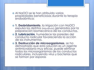 Al NaOCl se le han atribuido varias propiedades beneficiosas durante la terapia endodóntica:1. Desbridamiento, la irrigación con NaOCl expulsa los detritos (resudiuos) generados por la preparación biomecánica de los conductos.2. Lubricación, humedece las paredes del conducto radicular favoreciendo la acción de los instrumentos.3. Destrucción de microorganismos, se ha demostrado que esta solución es un agente antimicrobiano muy eficaz, puede eliminar todos los microorganismos de los conductos radiculares, incluyendo virus y bacterias que se forman por esporas