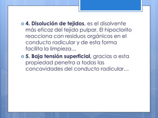 4. Disolución de tejidos, es el disolvente más eficaz del tejido pulpar. El hipoclorito reacciona con residuos orgánicos en el conducto radicular y de esta forma facilita la limpieza…5. Baja tensión superficial, gracias a esta propiedad penetra a todas las concavidades del conducto radicular…