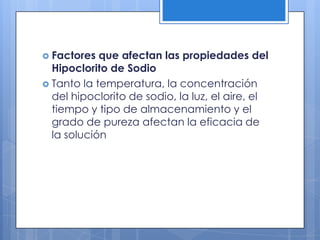 Factores que afectan las propiedades del Hipoclorito de SodioTanto la temperatura, la concentración del hipoclorito de sodio, la luz, el aire, el tiempo y tipo de almacenamiento y el grado de pureza afectan la eficacia de la solución