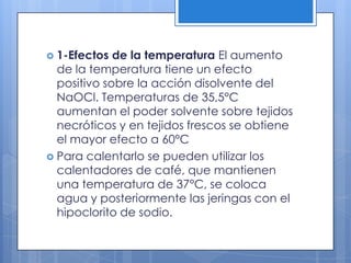 1-Efectos de la temperatura El aumento de la temperatura tiene un efecto positivo sobre la acción disolvente del NaOCl. Temperaturas de 35,5°C aumentan el poder solvente sobre tejidos necróticos y en tejidos frescos se obtiene el mayor efecto a 60°CPara calentarlo se pueden utilizar los calentadores de café, que mantienen una temperatura de 37°C, se coloca agua y posteriormente las jeringas con el hipoclorito de sodio.