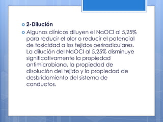 2-DiluciónAlgunos clínicos diluyen el NaOCl al 5,25% para reducir el olor o reducir el potencial de toxicidad a los tejidos periradiculares. La dilución del NaOCl al 5,25% disminuye significativamente la propiedad antimicrobiana, la propiedad de disolución del tejido y la propiedad de desbridamiento del sistema de conductos.