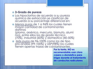 3-Grado de purezaLos hipocloritos de acuerdo a su pureza química de extracción se clasifican de acuerdo a su porcentaje diferencial en: Menos puros de 1 a 96% los cuales tienen mayor cantidad de contaminantes dañinos (plomo, arsénico, mercurio, bismuto, aluminio), entre ellos los de grado técnico (70%), industrial (60%) y domestico (40-50%) Más puros de 96-100% como los de tipo pro-análisis (99-100%) y USP(98%) los cuales tienen apenas trazas de contaminantes. Por lo tanto, NO es recomendable usar cloro casero o doméstico para irrigar durante el tratamiento de conductos radiculares
