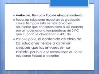 4-Aire, luz, tiempo y tipo de almacenamientoTodas las soluciones muestran degradación con el tiempo y ésta es más rápida en soluciones que contienen cloro al 5% cuando son almacenadas a temperaturas de 24°C que cuando se almacenan a 4°C. 36Por otra parte, el contenido de cloro de las soluciones tiende a disminuir después que los envases se han abierto, por lo que se recomienda el uso de soluciones frescas o recientes