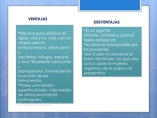 VENTAJASDESVENTAJAS*Efectivo para eliminar el tejido vital y no vital, con un amplio efecto antibacteriano, destruyendo bacterias, hongos, esporas y virus *Excelente lubricante y blanqueador, favoreciendo la acción de los instrumentos*Posee una tensión superficial baja, vida media de almacenamiento prolongada,*Es poco costoso*Es un agente irritante, citotóxico para el tejido periapical *el sabor es inaceptable por los pacientes*por sí solo no remueve el barro dentinario, ya que sólo actúa sobre la materia orgánica de la pulpa y la predentina