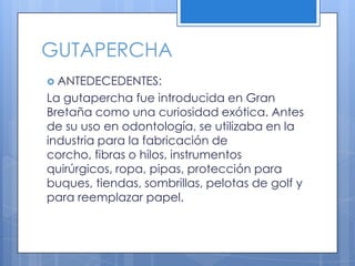 GUTAPERCHAANTEDECEDENTES:La gutapercha fue introducida en Gran Bretaña como una curiosidad exótica. Antes de su uso en odontología, se utilizaba en la industria para la fabricación de corcho, fibras o hilos, instrumentos quirúrgicos, ropa, pipas, protección para buques, tiendas, sombrillas, pelotas de golf y para reemplazar papel.