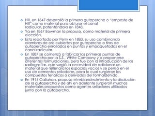 Hill, en 1847 desarrolló la primera gutapercha o “empaste de Hill” como material para obturar el canal radicular, patentándola en 1848. Ya en 1867 Bowman la propuso, como material de primera elección. Esta reportado por Perry en 1883, su uso combinando alambres de oro cubiertos por gutapercha o tiras de gutapercha enrolladas en puntas y empaquetadas en el canal radicular. En 1887 se comenzó a fabricar las primeras puntas de gutapercha por la S.S., White Company y a proponerse diferentes formulaciones, pero fue con la introducción de las radiografías, que surgió la necesidad de adicionar un material que rellenara los espacios vacíos y se pensó en el uso de cementos selladores, para lo cual surgieron los compuestos fenólicos o derivados del formaldehído. En 1914 Callahan, propuso el reblandecimiento y la disolución de la gutapercha y de ahí en adelante surgieron muchos materiales propuestos como agentes selladores utilizados junto con la gutapercha.