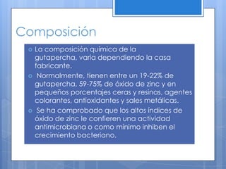 ComposiciónLa composición química de la gutapercha, varia dependiendo la casa fabricante.Normalmente, tienen entre un 19-22% de gutapercha, 59-75% de óxido de zinc y en pequeños porcentajes ceras y resinas, agentes colorantes, antioxidantes y sales metálicas.Se ha comprobado que los altos índices de óxido de zinc le confieren una actividad antimicrobiana o como mínimo inhiben el crecimiento bacteriano. 