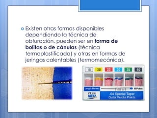 Existen otras formas disponibles dependiendo la técnica de obturación, pueden ser en forma de bolitas o de cánulas (técnica termoplastificada) y otras en formas de jeringas calentables (termomecánica).