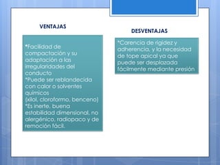 VENTAJASDESVENTAJAS*Facilidad de compactación y su adaptación a las irregularidades del conducto*Puede ser reblandecida con calor o solventes químicos (xilol, cloroformo, benceno)*Es inerte, buena estabilidad dimensional, no alergénico, radiopaco y de remoción fácil.*Carencia de rigidez y adherencia, y la necesidad de tope apical ya que puede ser desplazada fácilmente mediante presión