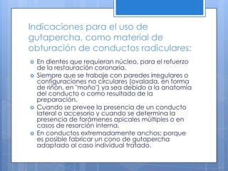 Indicaciones para el uso de gutapercha, como material de obturación de conductos radiculares:En dientes que requieran núcleo, para el refuerzo de la restauración coronaria. Siempre que se trabaje con paredes irregulares o configuraciones no circulares (ovalada, en forma de riñón, en "moño") ya sea debido a la anatomía del conducto o como resultado de la preparación. Cuando se prevee la presencia de un conducto lateral o accesorio y cuando se determina la presencia de forámenes apicales múltiples o en casos de resorción interna. En conductos extremadamente anchos; porque es posible fabricar un cono de gutapercha adaptado al caso individual tratado.