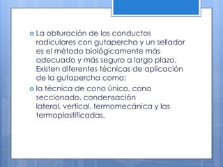 La obturación de los conductos radiculares con gutapercha y un sellador es el método biológicamente más adecuado y más seguro a largo plazo. Existen diferentes técnicas de aplicación de la gutapercha como:la técnica de cono único, cono seccionado, condensación lateral, vertical, termomecánica y las termoplastificadas.