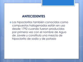 ANTECEDENTESLos hipocloritos también conocidos como compuestos halogenados están en uso desde 1792 cuando fueron producidos por primera vez con el nombre de Agua de Javele y constituía una mezcla de hipoclorito de sodio y de potasio