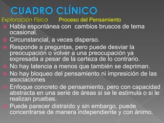Exploración Física    Proceso del Pensamiento
   Habla espontánea con cambios bruscos de tema
    ocasional.
   Circunstancial, a veces disperso.
   Responde a preguntas, pero puede desviar la
    preocupación o volver a una preocupación ya
    expresada a pesar de la certeza de lo contrario.
   No hay latencia a menos que también se depriman.
   No hay bloqueo del pensamiento ni impresición de las
    asociaciones
   Enfoque concreto de pensamiento, pero con capacidad
    abstracta en una serie de áreas si se le estimula o si le
    realizan pruebas.
   Puede parecer distraído y sin embargo, puede
    concentrarse de manera independiente y con ánimo.
 