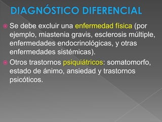  Se debe excluir una enfermedad física (por
  ejemplo, miastenia gravis, esclerosis múltiple,
  enfermedades endocrinológicas, y otras
  enfermedades sistémicas).
 Otros trastornos psiquiátricos: somatomorfo,
  estado de ánimo, ansiedad y trastornos
  psicóticos.
 