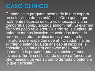    Cuando se le pregunta acerca de lo que espera
    en esta visita de, es enfático: "Creo que lo que
    realmente necesito es otra colonoscopia y una
    tomografía computarizada abdominal". El exámen
    físico es poco revelador. Cuando se le sugiere un
    enfoque menos invasivo, muestra las tasas de
    error de las otras evaluaciones y muestra la
    literatura que respaldan que el TC abdominal es
    el criterio estándar. Está ansioso al inicio de la
    consulta y se muestra cada vez más irritable
    cuando se le propone una evaluación menos
    invasiva. Termina el diciendo que va a "encontrar
    otro médico que vea su punto de vista y obtendrá
    lo que necesita."
 