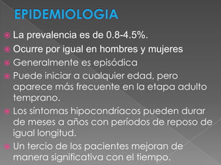  Laprevalencia es de 0.8-4.5%.
 Ocurre por igual en hombres y mujeres
 Generalmente es episódica
 Puede iniciar a cualquier edad, pero
  aparece más frecuente en la etapa adulto
  temprano.
 Los síntomas hipocondríacos pueden durar
  de meses a años con períodos de reposo de
  igual longitud.
 Un tercio de los pacientes mejoran de
  manera significativa con el tiempo.
 