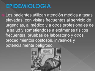  Los pacientes utilizan atención médica a tasas
 elevadas, con visitas frecuentes al servicio de
 urgencias, al médico y a otros profesionales de
 la salud y sometiendose a exámenes físicos
 frecuentes, pruebas de laboratorio y otros
 procedimientos costosos, invasivos y
 potencialmente peligroso.
 