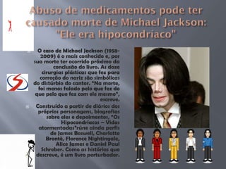  O caso de Michael Jackson (1958-
2009) é o mais conhecido e, por
sua morte ter ocorrido próximo da
conclusão do livro. As doze
cirurgias plásticas que fez para
correção do nariz são simbólicas
do distúrbio do cantor. “Na morte,
foi menos falado pelo que fez do
que pelo que fez com ele mesmo”,
escreve.
 Construído a partir de diários dos
próprios personagens, biografias
sobre eles e depoimentos, “Os
Hipocondríacos – Vidas
atormentadas”rúne ainda perfis
de James Boswell, Charlotte
Brontè, Florence Nightingale,
Alice James e Daniel Paul
Schreber. Como as histórias que
descreve, é um livro perturbador.
 