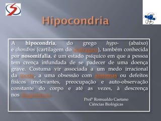 A hipocondria, do grego hypo- (abaixo)
e chondros (cartilagem do diafragma), também conhecida
por nosomifalia, é um estado psíquico em que a pessoa
tem crença infundada de se padecer de uma doença
grave. Costuma vir associada a um medo irracional
da morte, a uma obsessão com sintomas ou defeitos
físicos irrelevantes, preocupação e auto-observação
constante do corpo e até as vezes, à descrença
nos diagnósticos
Profº Romualdo Caetano
Ciências Biológicas
 