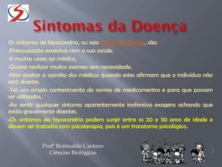 Os sintomas de hipocondria, ou seja mania de doença, são:
•Preocupação excessiva com a sua saúde,
•Ir muitas vezes ao médico,
•Querer realizar muitos exames sem necessidade,
•Não aceitar a opinião dos médicos quando estes afirmam que o indivíduo não
está doente,
•Ter um amplo conhecimento de nomes de medicamentos e para que possam
ser utilizados,
•Ao sentir qualquer sintoma aparentemente inofensivo exagera achando que
estão gravemente doentes.
Os sintomas da hipocondria podem surgir entre os 20 e 30 anos de idade e
devem ser tratados com psicoterapia, pois é um transtorno psicológico.
Profº Romualdo Caetano
Ciências Biológicas
 