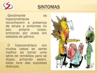 SINTOMAS
Geralmente os
hipocondríacos
reconhecem a presença
de sinais e sintomas no
seu próprio corpo,
entrando por vezes em
estados de pânico.
O hipocondríaco em
muitos casos se sente
melhor ao tomar uma
série de remédios para se
dopar, achando assim,
estar livre das supostas
doenças.
 