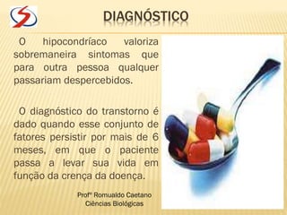 DIAGNÓSTICO
O hipocondríaco valoriza
sobremaneira sintomas que
para outra pessoa qualquer
passariam despercebidos.
O diagnóstico do transtorno é
dado quando esse conjunto de
fatores persistir por mais de 6
meses, em que o paciente
passa a levar sua vida em
função da crença da doença.
Profº Romualdo Caetano
Ciências Biológicas
 