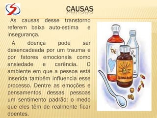CAUSAS
As causas desse transtorno
referem baixa auto-estima e
insegurança.
A doença pode ser
desencadeada por um trauma e
por fatores emocionais como
ansiedade e carência. O
ambiente em que a pessoa está
inserida também influencia esse
processo. Dentre as emoções e
pensamentos dessas pessoas
um sentimento padrão: o medo
que eles têm de realmente ficar
doentes.
 
