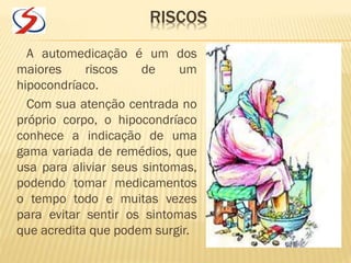 RISCOS
A automedicação é um dos
maiores riscos de um
hipocondríaco.
Com sua atenção centrada no
próprio corpo, o hipocondríaco
conhece a indicação de uma
gama variada de remédios, que
usa para aliviar seus sintomas,
podendo tomar medicamentos
o tempo todo e muitas vezes
para evitar sentir os sintomas
que acredita que podem surgir.
 
