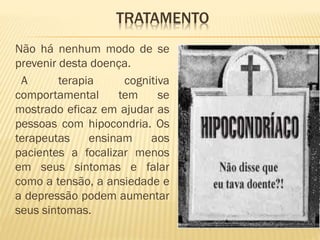TRATAMENTO
Não há nenhum modo de se
prevenir desta doença.
A terapia cognitiva
comportamental tem se
mostrado eficaz em ajudar as
pessoas com hipocondria. Os
terapeutas ensinam aos
pacientes a focalizar menos
em seus sintomas e falar
como a tensão, a ansiedade e
a depressão podem aumentar
seus sintomas.
 