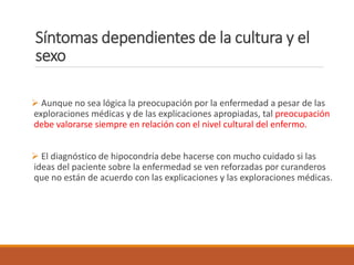 Síntomas dependientes de la cultura y el
sexo
 Aunque no sea lógica la preocupación por la enfermedad a pesar de las
exploraciones médicas y de las explicaciones apropiadas, tal preocupación
debe valorarse siempre en relación con el nivel cultural del enfermo.
 El diagnóstico de hipocondría debe hacerse con mucho cuidado si las
ideas del paciente sobre la enfermedad se ven reforzadas por curanderos
que no están de acuerdo con las explicaciones y las exploraciones médicas.
 