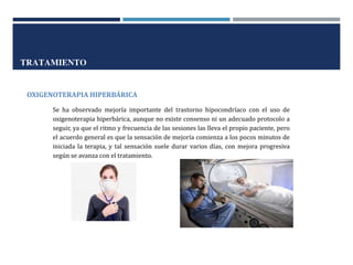 TRATAMIENTO
OXIGENOTERAPIA HIPERBÁRICA
Se ha observado mejoría importante del trastorno hipocondríaco con el uso de
oxigenoterapia hiperbárica, aunque no existe consenso ni un adecuado protocolo a
seguir, ya que el ritmo y frecuencia de las sesiones las lleva el propio paciente, pero
el acuerdo general es que la sensación de mejoría comienza a los pocos minutos de
iniciada la terapia, y tal sensación suele durar varios días, con mejora progresiva
según se avanza con el tratamiento.
 