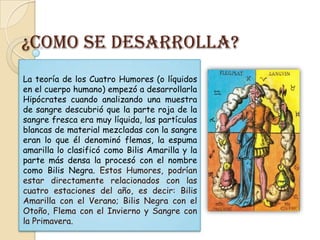 ¿Como se desarrolla?
La teoría de los Cuatro Humores (o líquidos
en el cuerpo humano) empezó a desarrollarla
Hipócrates cuando analizando una muestra
de sangre descubrió que la parte roja de la
sangre fresca era muy líquida, las partículas
blancas de material mezcladas con la sangre
eran lo que él denominó flemas, la espuma
amarilla lo clasificó como Bilis Amarilla y la
parte más densa la procesó con el nombre
como Bilis Negra. Estos Humores, podrían
estar directamente relacionados con las
cuatro estaciones del año, es decir: Bilis
Amarilla con el Verano; Bilis Negra con el
Otoño, Flema con el Invierno y Sangre con
la Primavera.
 