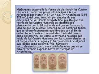 Hipócrates desarrolló la forma de distinguir los Cuatro
Humores, teoría que pocos años después se vio
reforzada por Platón (427-347 a.C.) y Aristóteles (384-
322 a.C.), así como también por algunos de sus
discípulos de la Escuela Peripatética, puesto que esa
teoría de los Cuatro Humores se identificaba
plenamente con la filosofía, de ahí que se formara la
idea de que los Cuatro Humores de los hombres tenían
que estar perfectamente equilibrados con el fin de
evitar todo tipo de enfermedades tanto del cuerpo
como del espíritu, así como la estrecha relación que
había de los Cuatro Humores con los cuatro elementos:
el fuego, el aire, el agua y la tierra además de algunas
cualidades como caliente, frío, húmedo y
seco, elementos junto con cualidades a las que no se
hizo referencia expresa hasta los tiempos de
Aristóteles.
 