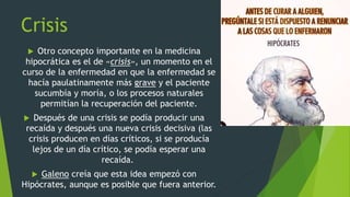 Crisis
 Otro concepto importante en la medicina
hipocrática es el de «crisis», un momento en el
curso de la enfermedad en que la enfermedad se
hacía paulatinamente más grave y el paciente
sucumbía y moría, o los procesos naturales
permitían la recuperación del paciente.
 Después de una crisis se podía producir una
recaída y después una nueva crisis decisiva (las
crisis producen en días críticos, si se producía
lejos de un día crítico, se podía esperar una
recaída.
 Galeno creía que esta idea empezó con
Hipócrates, aunque es posible que fuera anterior.
 