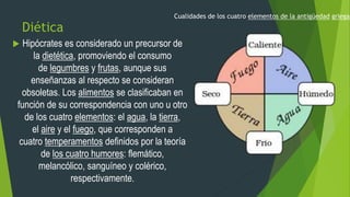 Diética
 Hipócrates es considerado un precursor de
la dietética, promoviendo el consumo
de legumbres y frutas, aunque sus
enseñanzas al respecto se consideran
obsoletas. Los alimentos se clasificaban en
función de su correspondencia con uno u otro
de los cuatro elementos: el agua, la tierra,
el aire y el fuego, que corresponden a
cuatro temperamentos definidos por la teoría
de los cuatro humores: flemático,
melancólico, sanguíneo y colérico,
respectivamente.
Cualidades de los cuatro elementos de la antigüedad griega.
 