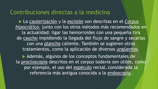 Contribuciones directas a la medicina
 La cauterización y la escisión son descritas en el Corpus
hipocrático, junto con los otros métodos más recomendados en
la actualidad: ligar las hemorroides con una pequeña tira
de caucho impidiendo la llegada del flujo de sangre y secarlas
con una plancha caliente. También se sugieren otros
tratamientos, como la aplicación de diversos ungüentos.
 Además, algunos de los conceptos fundamentales de
la proctoscopia descritos en el corpus todavía son útiles, como
por ejemplo, el uso del espéculo rectal, considerada la
referencia más antigua conocida a la endoscopia.
 