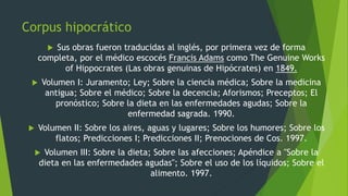 Corpus hipocrático
 Sus obras fueron traducidas al inglés, por primera vez de forma
completa, por el médico escocés Francis Adams como The Genuine Works
of Hippocrates (Las obras genuinas de Hipócrates) en 1849.
 Volumen I: Juramento; Ley; Sobre la ciencia médica; Sobre la medicina
antigua; Sobre el médico; Sobre la decencia; Aforismos; Preceptos; El
pronóstico; Sobre la dieta en las enfermedades agudas; Sobre la
enfermedad sagrada. 1990.
 Volumen II: Sobre los aires, aguas y lugares; Sobre los humores; Sobre los
flatos; Predicciones I; Predicciones II; Prenociones de Cos. 1997.
 Volumen III: Sobre la dieta; Sobre las afecciones; Apéndice a "Sobre la
dieta en las enfermedades agudas"; Sobre el uso de los líquidos; Sobre el
alimento. 1997.
 