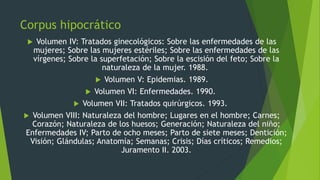 Corpus hipocrático
 Volumen IV: Tratados ginecológicos: Sobre las enfermedades de las
mujeres; Sobre las mujeres estériles; Sobre las enfermedades de las
vírgenes; Sobre la superfetación; Sobre la escisión del feto; Sobre la
naturaleza de la mujer. 1988.
 Volumen V: Epidemias. 1989.
 Volumen VI: Enfermedades. 1990.
 Volumen VII: Tratados quirúrgicos. 1993.
 Volumen VIII: Naturaleza del hombre; Lugares en el hombre; Carnes;
Corazón; Naturaleza de los huesos; Generación; Naturaleza del niño;
Enfermedades IV; Parto de ocho meses; Parto de siete meses; Dentición;
Visión; Glándulas; Anatomía; Semanas; Crisis; Días críticos; Remedios;
Juramento II. 2003.
 