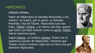 HIPÓCRATES
• SORANO AFIRMA:
• Padre de Hipócrates se llamaba Heráclides y era
médico. Su madre, por su parte, se llamaba
Praxítela, hija de Tizane. Hipócrates tuvo dos
hijos, Tésalo y Draco, y al menos una hija, puesto
que tanto sus hijos varones como su yerno, Polibo,
fueron alumnos suyos.
• Según Galeno, un médico romano, Polibo fue el
auténtico sucesor de Hipócrates, mientras que
Tésalo y Draco tuvieron cada uno un hijo a los que
llamaron Hipócrates.
 