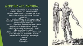 MEDICINA ALEJANDRINA:
 Se baso principalmente en el estudio de la
anatomía humana y la autopsia humana
La medicina dio un salto cualitativo que exigió
nuevos paradigmas con la realización de la
autopsia.
¿Qué es la autopsia? Según la etimología griega, de
autos: por mi mismo y optos: mirado, examinado,
(Observado por uno mismo)
Busca la causa de las enfermedades en el cuerpo
enfermo, especialmente en sus órganos.
se hicieron preguntas fundamentales como:
¿Que causa la enfermedad?
¿Como ocurre o evoluciona hacia la enfermedad?
¿Como distinguir una enfermedad de otra?
Y empezó a usar terminología médica ejm:
Etiología
Patogenia
Diagnostico
 